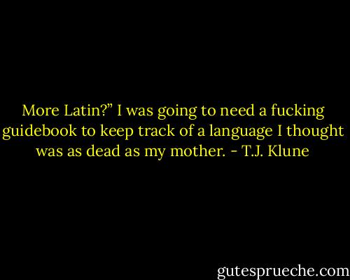 More Latin?” I was going to need a fucking guidebook to keep track of a language I thought was as dead as my mother. - T.J. Klune