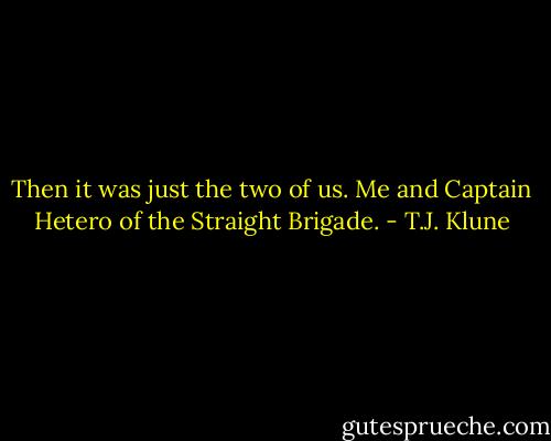 Then it was just the two of us. Me and Captain Hetero of the Straight Brigade. - T.J. Klune