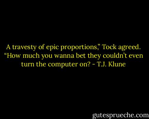 A travesty of epic proportions,” Tock agreed. “How much you wanna bet they couldn’t even turn the computer on? - T.J. Klune