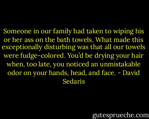 Someone in our family had taken to wiping his or her ass on the bath towels. What made this exceptionally disturbing was that all our towels were fudge-colored. You’d be drying your hair when, too late, you noticed an unmistakable odor on your hands, head, and face. - David Sedaris