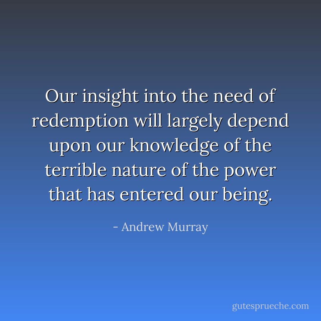 Our insight into the need of redemption will largely depend upon our knowledge of the terrible nature of the power that has entered our being. - Andrew Murray