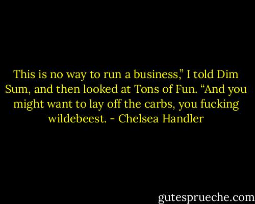 This is no way to run a business,” I told Dim Sum, and then looked at Tons of Fun. “And you might want to lay off the carbs, you fucking wildebeest. - Chelsea Handler