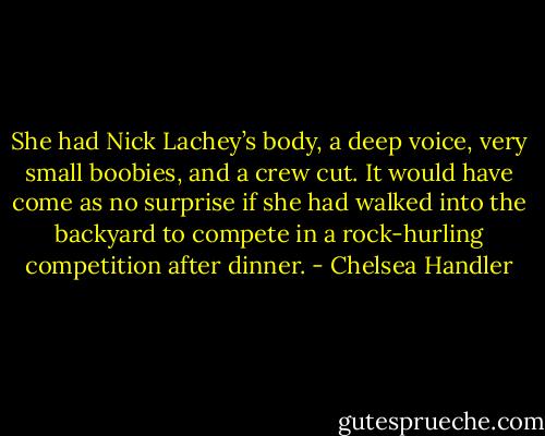 She had Nick Lachey’s body, a deep voice, very small boobies, and a crew cut. It would have come as no surprise if she had walked into the backyard to compete in a rock-hurling competition after dinner. - Chelsea Handler