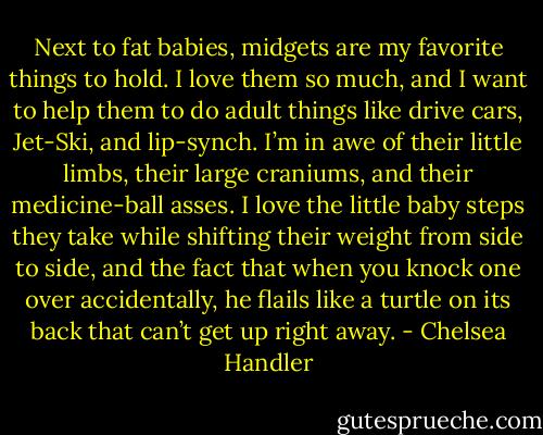 Next to fat babies, midgets are my favorite things to hold. I love them so much, and I want to help them to do adult things like drive cars, Jet-Ski, and lip-synch. I’m in awe of their little limbs, their large craniums, and their medicine-ball asses. I love the little baby steps they take while shifting their weight from side to side, and the fact that when you knock one over accidentally, he flails like a turtle on its back that can’t get up right away. - Chelsea Handler