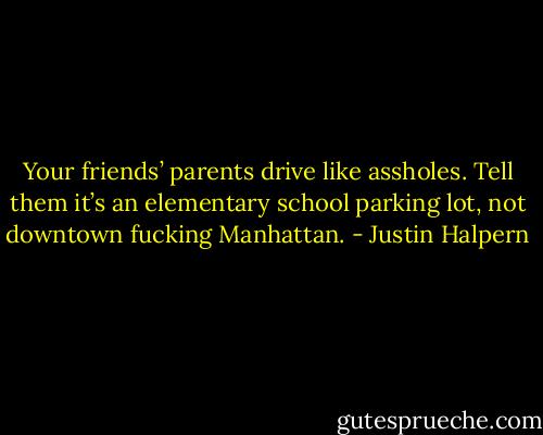Your friends’ parents drive like assholes. Tell them it’s an elementary school parking lot, not downtown fucking Manhattan. - Justin Halpern