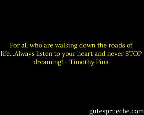 For all who are walking down the roads of life...Always listen to your heart and never STOP dreaming! - Timothy Pina