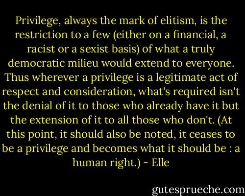 Privilege, always the mark of elitism, is the restriction to a few (either on a financial, a racist or a sexist basis) of what a truly democratic milieu would extend to everyone. Thus wherever a privilege is a legitimate act of respect and consideration, what's required isn't the denial of it to those who already have it but the extension of it to all those who don't. (At this point, it should also be noted, it ceases to be a privilege and becomes what it should be : a human right.) - Elle