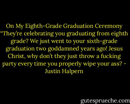 On My Eighth-Grade Graduation Ceremony “They’re celebrating you graduating from eighth grade? We just went to your sixth-grade graduation two goddamned years ago! Jesus Christ, why don’t they just throw a fucking party every time you properly wipe your ass? - Justin Halpern