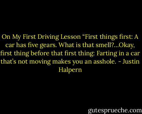 On My First Driving Lesson “First things first: A car has five gears. What is that smell?…Okay, first thing before that first thing: Farting in a car that’s not moving makes you an asshole. - Justin Halpern