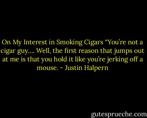 On My Interest in Smoking Cigars “You’re not a cigar guy…. Well, the first reason that jumps out at me is that you hold it like you’re jerking off a mouse. - Justin Halpern