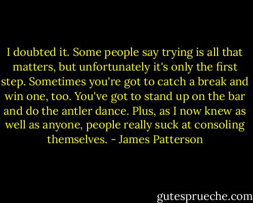 I doubted it. Some people say trying is all that matters, but unfortunately it's only the first step. Sometimes you're got to catch a break and win one, too. You've got to stand up on the bar and do the antler dance. Plus, as I now knew as well as anyone, people really suck at consoling themselves. - James Patterson