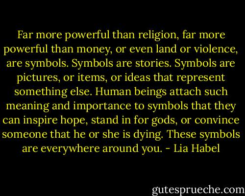 Far more powerful than religion, far more powerful than money, or even land or violence, are symbols. Symbols are stories. Symbols are pictures, or items, or ideas that represent something else. Human beings attach such meaning and importance to symbols that they can inspire hope, stand in for gods, or convince someone that he or she is dying. These symbols are everywhere around you. - Lia Habel