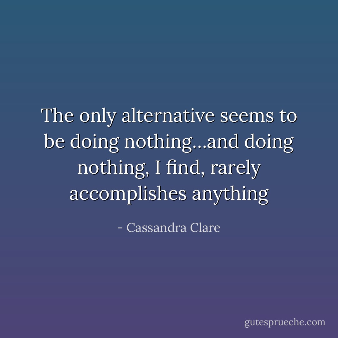 The only alternative seems to be doing nothing…and doing nothing, I find, rarely accomplishes anything - Cassandra Clare