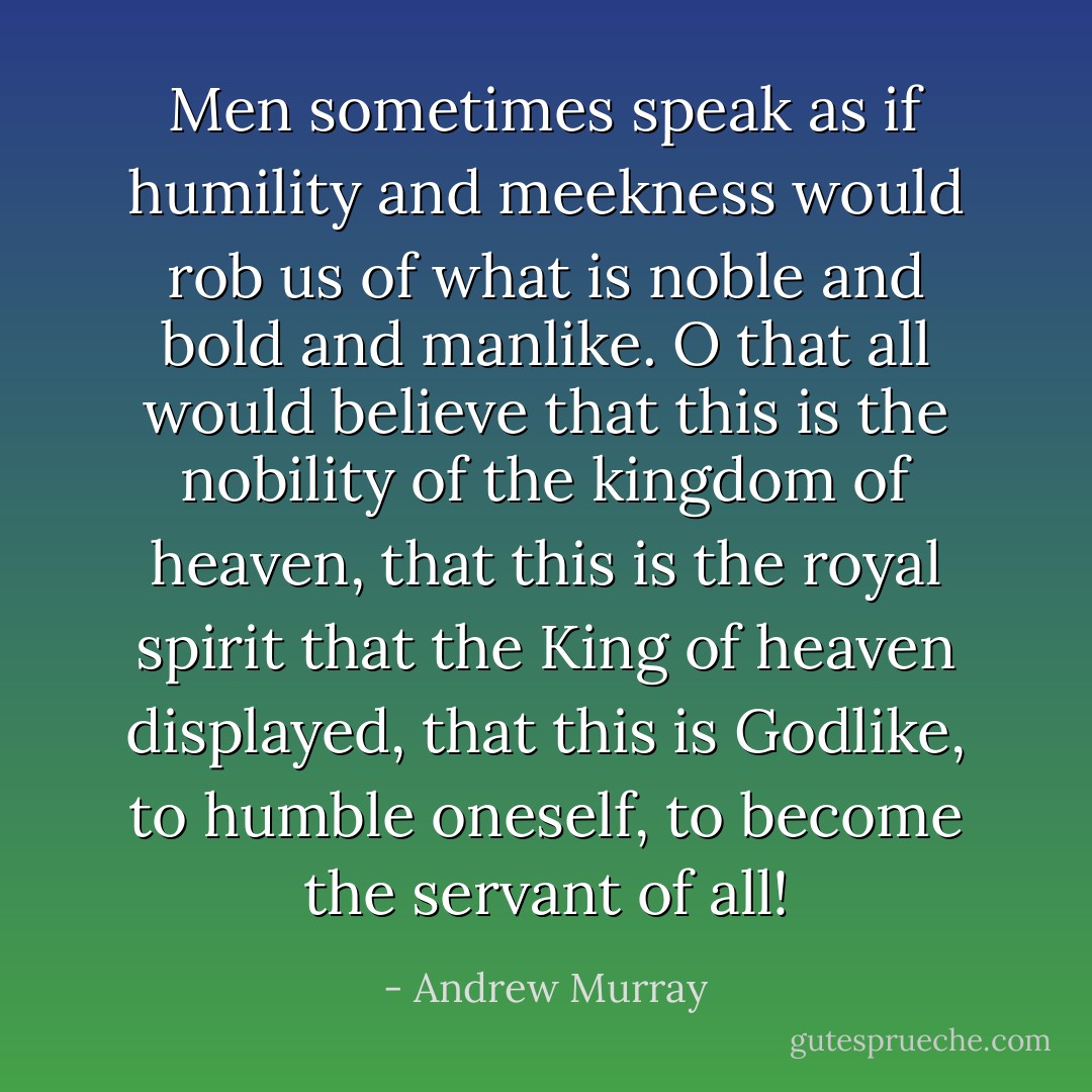 Men sometimes speak as if humility and meekness would rob us of what is noble and bold and manlike. O that all would believe that this is the nobility of the kingdom of heaven, that this is the royal spirit that the King of heaven displayed, that this is Godlike, to humble oneself, to become the servant of all! - Andrew Murray