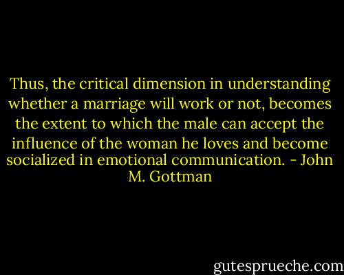 Thus, the critical dimension in understanding whether a marriage will work or not, becomes the extent to which the male can accept the influence of the woman he loves and become socialized in emotional communication. - John M. Gottman