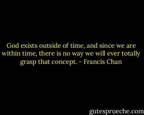 God exists outside of time, and since we are within time, there is no way we will ever totally grasp that concept. - Francis Chan