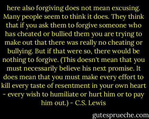 here also forgiving does not mean excusing. Many people seem to think it does. They think that if you ask them to forgive someone who has cheated or bullied them you are trying to make out that there was really no cheating or bullying. But if that were so, there would be nothing to forgive. (This doesn't mean that you must necessarily believe his next promise. It does mean that you must make every effort to kill every taste of resentment in your own heart - every wish to humiliate or hurt him or to pay him out.) - C.S. Lewis