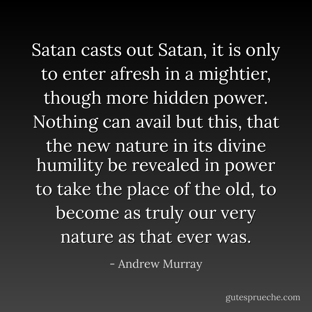 Satan casts out Satan, it is only to enter afresh in a mightier, though more hidden power. Nothing can avail but this, that the new nature in its divine humility be revealed in power to take the place of the old, to become as truly our very nature as that ever was. - Andrew Murray