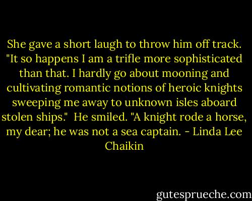 She gave a short laugh to throw him off track. "It so happens I am a trifle more sophisticated than that. I hardly go about mooning and cultivating romantic notions of heroic knights sweeping me away to unknown isles aboard stolen ships."<br /> He smiled. "A knight rode a horse, my dear; he was not a sea captain. - Linda Lee Chaikin