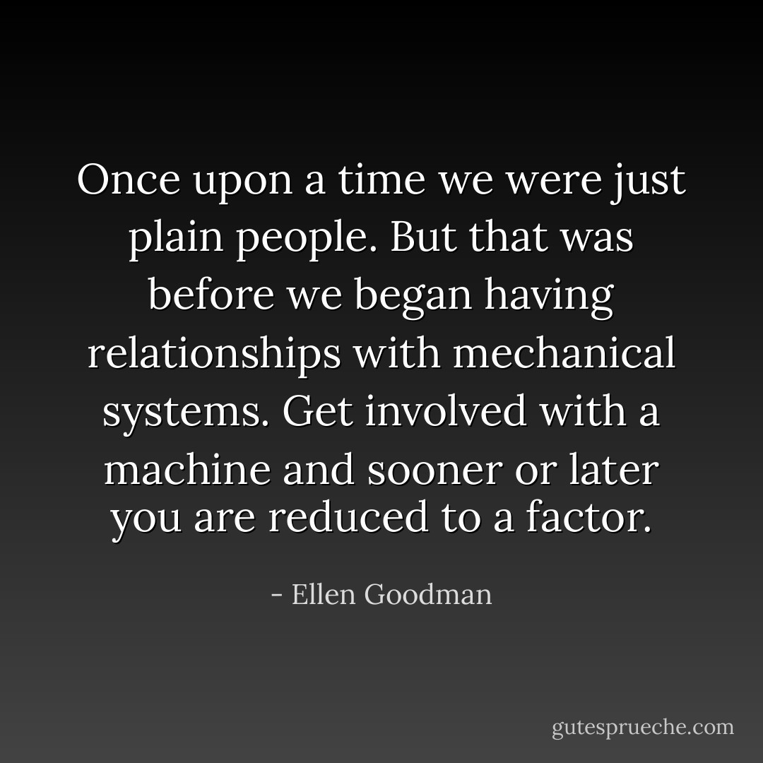 Once upon a time we were just plain people. But that was before we began having relationships with mechanical systems. Get involved with a machine and sooner or later you are reduced to a factor. - Ellen Goodman