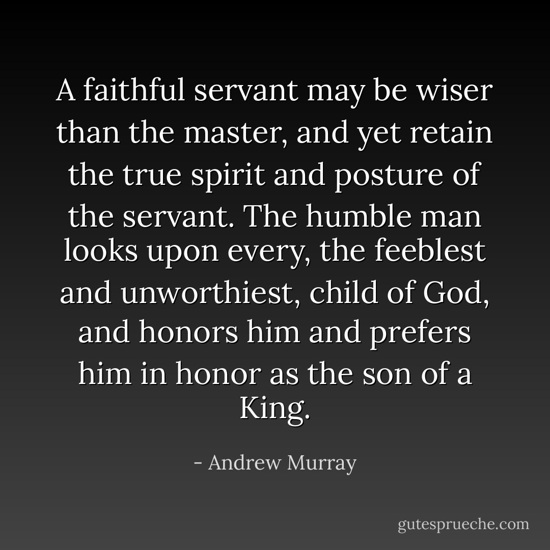 A faithful servant may be wiser than the master, and yet retain the true spirit and posture of the servant. The humble man looks upon every, the feeblest and unworthiest, child of God, and honors him and prefers him in honor as the son of a King. - Andrew Murray