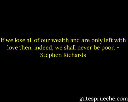 If we lose all of our wealth and are only left with love then, indeed, we shall never be poor. - Stephen Richards