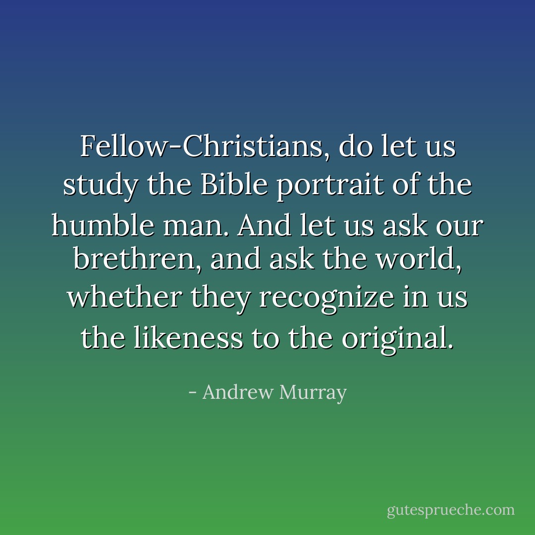 Fellow-Christians, do let us study the Bible portrait of the humble man. And let us ask our brethren, and ask the world, whether they recognize in us the likeness to the original. - Andrew Murray
