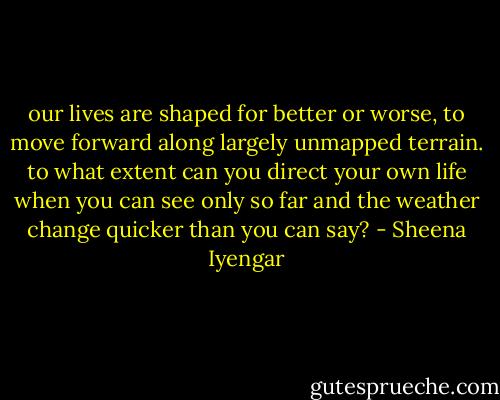 our lives are shaped for better or worse, to move forward along largely unmapped terrain. to what extent can you direct your own life when you can see only so far and the weather change quicker than you can say? - Sheena Iyengar