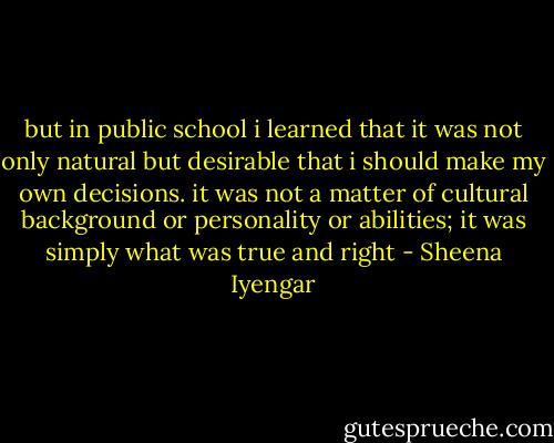 but in public school i learned that it was not only natural but desirable that i should make my own decisions. it was not a matter of cultural background or personality or abilities; it was simply what was true and right - Sheena Iyengar