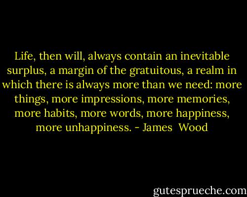 Life, then will, always contain an inevitable surplus, a margin of the gratuitous, a realm in which there is always more than we need: more things, more impressions, more memories, more habits, more words, more happiness, more unhappiness. - James  Wood