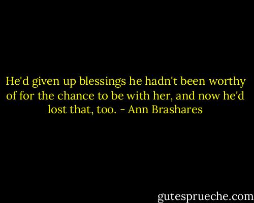 He'd given up blessings he hadn't been worthy of for the chance to be with her, and now he'd lost that, too. - Ann Brashares