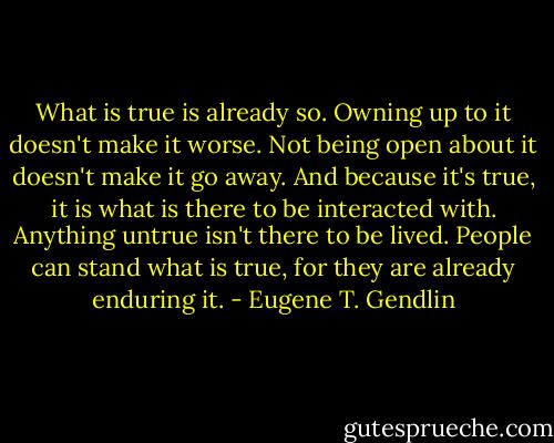 What is true is already so. Owning up to it doesn't make it worse. Not being open about it doesn't make it go away. And because it's true, it is what is there to be interacted with. Anything untrue isn't there to be lived. People can stand what is true, for they are already enduring it. - Eugene T. Gendlin
