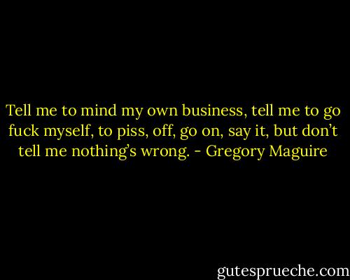 Tell me to mind my own business, tell me to go fuck myself, to piss, off, go on, say it, but don’t tell me nothing’s wrong. - Gregory Maguire