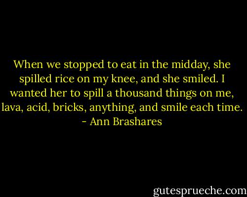When we stopped to eat in the midday, she spilled rice on my knee, and she smiled. I wanted her to spill a thousand things on me, lava, acid, bricks, anything, and smile each time. - Ann Brashares