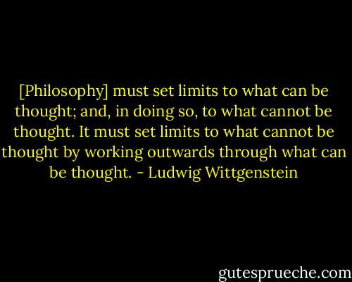 [Philosophy] must set limits to what can be thought; and, in doing so, to what cannot be thought. It must set limits to what cannot be thought by working outwards through what can be thought. - Ludwig Wittgenstein