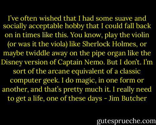 I’ve often wished that I had some suave and socially acceptable hobby that I could fall back on in times like this. You know, play the violin (or was it the viola) like Sherlock Holmes, or maybe twiddle away on the pipe organ like the Disney version of Captain Nemo. But I don’t. I’m sort of the arcane equivalent of a classic computer geek. I do magic, in one form or another, and that’s pretty much it. I really need to get a life, one of these days - Jim Butcher