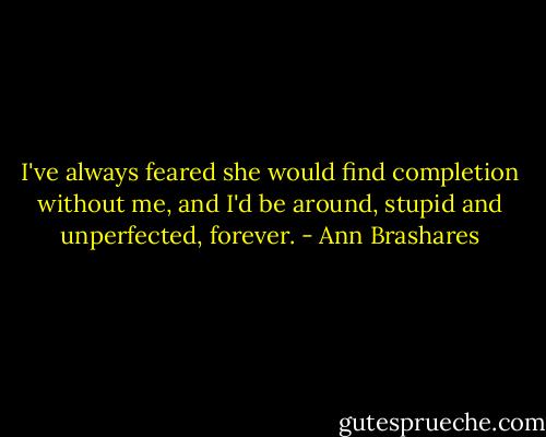 I've always feared she would find completion without me, and I'd be around, stupid and unperfected, forever. - Ann Brashares