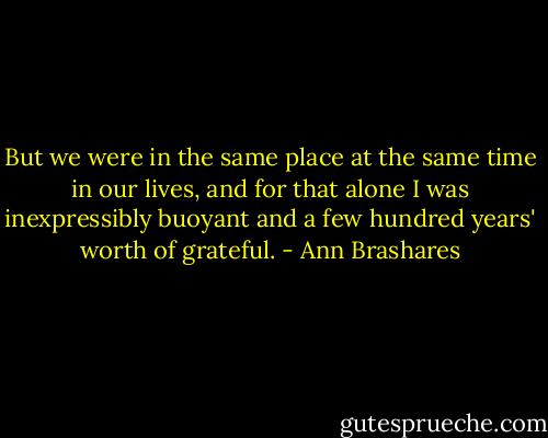 But we were in the same place at the same time in our lives, and for that alone I was inexpressibly buoyant and a few hundred years' worth of grateful. - Ann Brashares