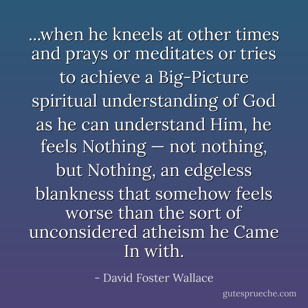 ...when he kneels at other times and prays or meditates or tries to achieve a Big-Picture spiritual understanding of God as he can understand Him, he feels Nothing — not nothing, but <em>Nothing</em>, an edgeless blankness that somehow feels worse than the sort of unconsidered atheism he Came In with. - David Foster Wallace