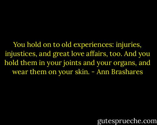 You hold on to old experiences: injuries, injustices, and great love affairs, too. And you hold them in your joints and your organs, and wear them on your skin. - Ann Brashares