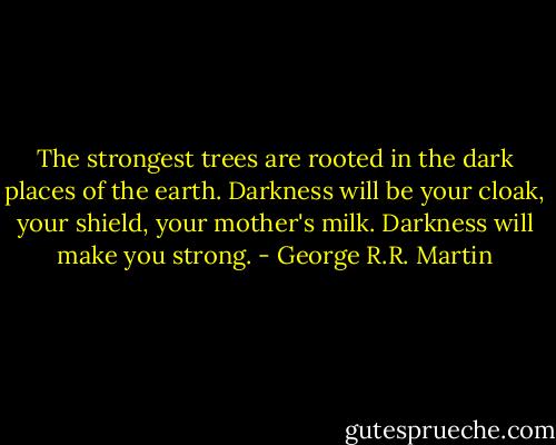 The strongest trees are rooted in the dark places of the earth. Darkness will be your cloak, your shield, your mother's milk. Darkness will make you strong. - George R.R. Martin