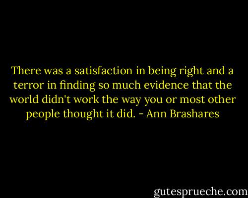 There was a satisfaction in being right and a terror in finding so much evidence that the world didn't work the way you or most other people thought it did. - Ann Brashares