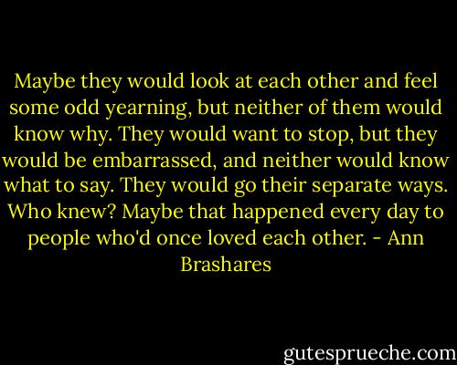 Maybe they would look at each other and feel some odd yearning, but neither of them would know why. They would want to stop, but they would be embarrassed, and neither would know what to say. They would go their separate ways. Who knew? Maybe that happened every day to people who'd once loved each other. - Ann Brashares