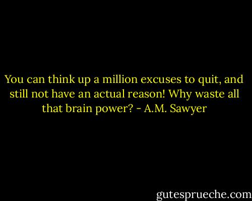 You can think up a million excuses to quit, and still not have an actual reason! Why waste all that brain power? - A.M. Sawyer