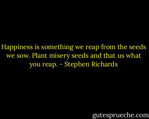 Happiness is something we reap from the seeds we sow. Plant misery seeds and that us what you reap. - Stephen Richards