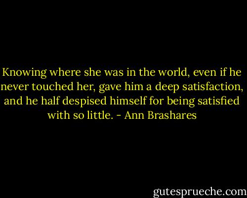 Knowing where she was in the world, even if he never touched her, gave him a deep satisfaction, and he half despised himself for being satisfied with so little. - Ann Brashares