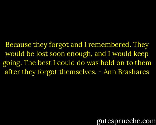Because they forgot and I remembered. They would be lost soon enough, and I would keep going. The best I could do was hold on to them after they forgot themselves. - Ann Brashares