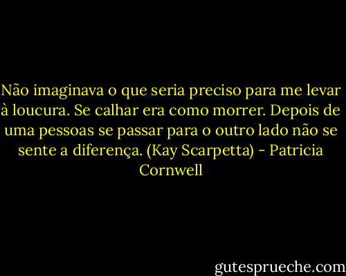 Não imaginava o que seria preciso para me levar à loucura. Se calhar era como morrer. Depois de uma pessoas se passar para o outro lado não se sente a diferença. (Kay Scarpetta) - Patricia Cornwell