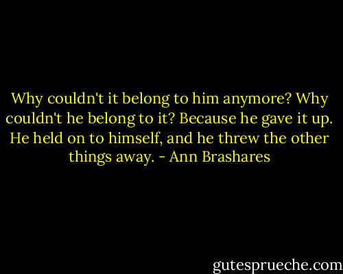 Why couldn't it belong to him anymore? Why couldn't he belong to it? Because he gave it up. He held on to himself, and he threw the other things away. - Ann Brashares