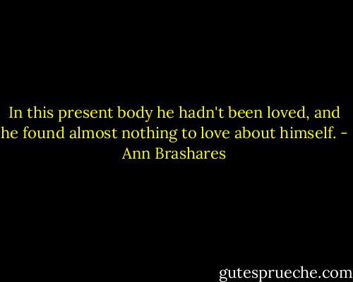 In this present body he hadn't been loved, and he found almost nothing to love about himself. - Ann Brashares